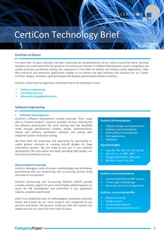 CertiCon Technology Brief
CertiCon at Glance

For more than 14 years, CertiCon has been improving the competitiveness of our clients around the world. CertiCon
solutions are comprised of the full spectrum of services and solutions in software development, system integration and
quality-assurance verification testing. Our experience in the fields of medical and mission-critical applications, high-
tech industrial and enterprise applications enables us to harness the best practices and solutions for our clients.
CertiCon designs, develops, rapid-prototypes and deploys sophisticated software solutions.

CertiCon utilizes diverse experience and know-how in the following IT areas:

   Software Engineering
   Consulting Services
   Informatics & Applied Research


Software Engineering

   Software development
CertiCon’s software development concept proceeds “from rough
                                                                               CertiCon SW development
idea to finished product”. CertiCon provides services covering the
full software development life cycle, starting with the feasibility               Software design and development
study, through specifications, analysis, design, implementation,                  Software rapid prototyping
review and software verification activities and ending with                       Multi-platform development
integrated system verification testing.                                           Web applications
                                                                                  Databases
We have both the know-how and experience for generating re-
usable generic solutions or creating kick-off designs for large                Key technologies
information systems. We are ready to join you in any software
development life cycle phase and begin providing high quality, on-                Java JSE, JEE, PHP, JSP, JSF, JScript
time and cost-effective services.                                                 Net C#, C++, C, WPF, WCF
                                                                                  Google Web-toolkit, Hibernate
                                                                                  MS Win, Linux, Unix, iOS
Outsourcing & Co-sourcing
CertiCon leverages a suite of proven methodologies and techniques
guaranteeing that our outsourcing and co-sourcing services bring
                                                                               CertiCon co-sourcing features
real value to our partners.
                                                                                  Certified SCRUM and PMP masters
CertiCon Outsourcing and Co-sourcing Platform (COCP) provide                      Proven agile methodology
complex solution support for your need of highly skilled engineers or             More than 10 years of experience
teams for SW development and verification in any application
industry, anywhere world-wide.                                                 CertiCon co-sourcing benefits

COCP is an established suite of methodologies, techniques and tools               Resource leveling
tested and proven by our many projects and recognized by our                      Budget control
partners and clients. The business model we offer has created true                Compressed schedule
added value for our clients for more than 10 years.                               Shortened development cycle




CompanyPaper                                                                                                               1
 