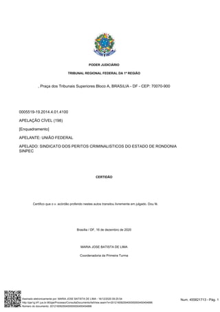 , Praça dos Tribunais Superiores Bloco A, BRASíLIA - DF - CEP: 70070-900
0005519-19.2014.4.01.4100
APELAÇÃO CÍVEL (198)
[Enquadramento]
APELANTE: UNIÃO FEDERAL
APELADO: SINDICATO DOS PERITOS CRIMINALISTICOS DO ESTADO DE RONDONIA
SINPEC
CERTIDÃO
Certifico que o v. acórdão proferido nestes autos transitou livremente em julgado. Dou fé.
Brasília / DF, 16 de dezembro de 2020
MARIA JOSE BATISTA DE LIMA
Coordenadoria da Primeira Turma
PODER JUDICIÁRIO
TRIBUNAL REGIONAL FEDERAL DA 1ª REGIÃO
Num. 455821713 - Pág. 1
Assinado eletronicamente por: MARIA JOSE BATISTA DE LIMA - 16/12/2020 09:25:54
http://pje1g.trf1.jus.br:80/pje/Processo/ConsultaDocumento/listView.seam?x=20121609255400000000450454896
Número do documento: 20121609255400000000450454896
 