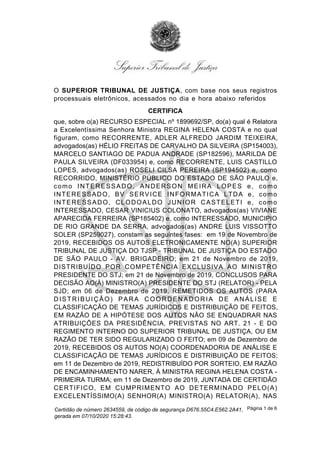 O SUPERIOR TRIBUNAL DE JUSTIÇA, com base nos seus registros
processuais eletrônicos, acessados no dia e hora abaixo referidos
CERTIFICA
que, sobre o(a) RECURSO ESPECIAL nº 1899692/SP, do(a) qual é Relatora
a Excelentíssima Senhora Ministra REGINA HELENA COSTA e no qual
figuram, como RECORRENTE, ADLER ALFREDO JARDIM TEIXEIRA,
advogados(as) HÉLIO FREITAS DE CARVALHO DA SILVEIRA (SP154003),
MARCELO SANTIAGO DE PADUA ANDRADE (SP182596), MARILDA DE
PAULA SILVEIRA (DF033954) e, como RECORRENTE, LUIS CASTILLO
LOPES, advogados(as) ROSELI CILSA PEREIRA (SP194502) e, como
RECORRIDO, MINISTÉRIO PÚBLICO DO ESTADO DE SÃO PAULO e,
como INTERESSADO, ANDERSON MEIRA LOPES e, como
INTERESSADO, BV SERVICE INFORMATICA LTDA e, como
INTERESSADO, CLODOALDO JUNIOR CASTELETI e, como
INTERESSADO, CESAR VINICIUS COLONATO, advogados(as) VIVIANE
APARECIDA FERREIRA (SP185402) e, como INTERESSADO, MUNICIPIO
DE RIO GRANDE DA SERRA, advogados(as) ANDRE LUIS VISSOTTO
SOLER (SP259027), constam as seguintes fases: em 19 de Novembro de
2019, RECEBIDOS OS AUTOS ELETRONICAMENTE NO(A) SUPERIOR
TRIBUNAL DE JUSTIÇA DO TJSP - TRIBUNAL DE JUSTIÇA DO ESTADO
DE SÃO PAULO - AV. BRIGADEIRO; em 21 de Novembro de 2019,
DISTRIBUÍDO POR COMPETÊNCIA EXCLUSIVA AO MINISTRO
PRESIDENTE DO STJ; em 21 de Novembro de 2019, CONCLUSOS PARA
DECISÃO AO(À) MINISTRO(A) PRESIDENTE DO STJ (RELATOR) - PELA
SJD; em 06 de Dezembro de 2019, REMETIDOS OS AUTOS (PARA
DISTRIBUIÇÃO) PARA COORDENADORIA DE ANÁLISE E
CLASSIFICAÇÃO DE TEMAS JURÍDICOS E DISTRIBUIÇÃO DE FEITOS,
EM RAZÃO DE A HIPÓTESE DOS AUTOS NÃO SE ENQUADRAR NAS
ATRIBUIÇÕES DA PRESIDÊNCIA, PREVISTAS NO ART. 21 - E DO
REGIMENTO INTERNO DO SUPERIOR TRIBUNAL DE JUSTIÇA, OU EM
RAZÃO DE TER SIDO REGULARIZADO O FEITO; em 09 de Dezembro de
2019, RECEBIDOS OS AUTOS NO(A) COORDENADORIA DE ANÁLISE E
CLASSIFICAÇÃO DE TEMAS JURÍDICOS E DISTRIBUIÇÃO DE FEITOS;
em 11 de Dezembro de 2019, REDISTRIBUÍDO POR SORTEIO, EM RAZÃO
DE ENCAMINHAMENTO NARER, À MINISTRA REGINA HELENA COSTA -
PRIMEIRA TURMA; em 11 de Dezembro de 2019, JUNTADA DE CERTIDÃO
CERTIFICO, EM CUMPRIMENTO AO DETERMINADO PELO(A)
EXCELENTÍSSIMO(A) SENHOR(A) MINISTRO(A) RELATOR(A), NAS
Certidão de número 2634559, de código de segurança D676.55C4.E562.2A41,
gerada em 07/10/2020 15:28:43.
Página 1 de 6
 