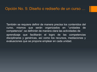 También se requiere definir de manera precisa los contenidos del
curso, mismos que serán organizados en “unidades de
competencia”; se definirán de manera clara las actividades de
aprendizaje que facilitarán el logro de las competencias
disciplinares y genéricas, así como los recursos, mediaciones y
evaluaciones que se propone emplear en cada unidad.
Opción No. 5: Diseño o rediseño de un curso …
 