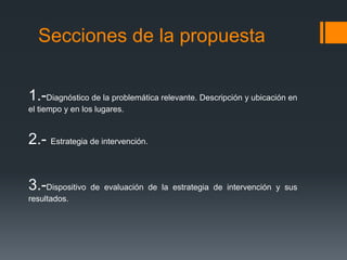 Secciones de la propuesta
1.-Diagnóstico de la problemática relevante. Descripción y ubicación en
el tiempo y en los lugares.
2.- Estrategia de intervención.
3.-Dispositivo de evaluación de la estrategia de intervención y sus
resultados.
 