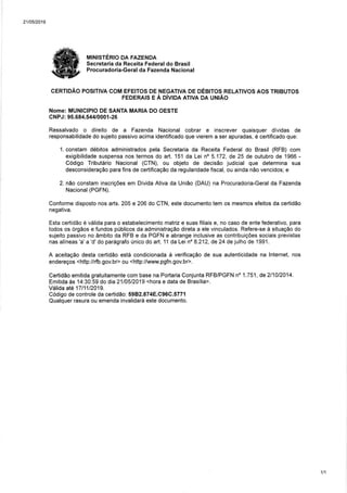 21t05t2019
MINTSTÉRO DA FAZENDA
Secretaria da Receita Federal do Brasil
Procuradoria-Geral da Fazenda Nacional
CERTIDÃO POSITIVA COM EFEITOS DE NEGATIVA DE DÉBITOS RELATIVOS AOS TRIBUTOS
FEDERAIS E À DiVIDA ATIVA DA UNIÃO
Nome: MUNICIPIO DE SANTA MARIA DO OESTE
CNPJ: 95.684.544/000í -26
Ressalvado o direito de a Fazenda Nacional cobrar e inscrever quaisquer dívidas de
responsabilidade do sujeito passivo acima identificado que vierem a ser apuradas, é certificado que:
1. constam débitos administrados pela Secretaria da Receita Federal do Brasil (RFB) com
exigibilidade suspensa nos termos do art. 151 da Leino 5.172, de 25 de outubro de í966 -
Código Tributário Nacional (CTN), ou objeto de decisão judicial que determina sua
desconsideração para fins de certificação da regularidade fiscal, ou ainda náo vencidos; e
2. nâo constam inscrições em Dívida Ativa da União (DAU) na Procuradoria-Geral da Fazenda
Nacional(PGFN).
Conforme disposto nos arts. 205 e 206 do CTN, este documento tem os mesmos efeitos da certidão
negativa.
Esta certidáo e válida para o estabelecimento matriz e suas filiais e, no caso de ente federativo, para
todos os órgáos e fundos públicos da administraçáo direta a ele vinculados. Refere-se à situação do
sujeito passivo no âmbito da RFB e da PGFN e abrange inclusive as contribuições sociais previstas
nas alíneas 'a' a 'd' do parágrafo único do art. 11 da Lei no 8.212, de 24 de julho de 1991 .
A aceitaçáo desta certidão está condicionada à verificaçáo de sua autenticidade na lnternet, nos
endereços <http://rfb.gov.br> ou <http://www.pgfn.gov.br>.
Certidão emitida gratuitamente com base na Portaria Conjunta RFB/PGFN no 1.751, de211012014.
Emitida às 14:30:59 do dia 2110512019 <hora e data de Brasília>.
Válida até 1711112019.
Código de controle da certidão: 5982.874E.C96C.577í
Qualquer rasura ou emenda invalidará este documento.
1t1
 