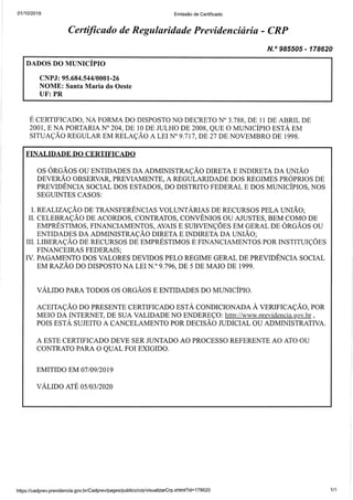 01110t2019 Emissão de Certificado
Certificado de Regularidade Previdenciária - CRP
N.o 985505 - 178620
DADOS DO MUNICÍPTO
CNPJ: 9 5.684.544I 0001-26
NOME: Santa Maria do Oeste
UF: PR
E CERTIFICADO, NA FORMA DO DISPOSTO NO DECRETO N'3.788, DE 1I DE ABRIL DE
2001, E NA POKTARIA No 204, DE 10 DE JULHO DE 2008, QUE O MUNICÍPIO ESTA EM
SITUAÇÃO REGULAR EM RELAÇÃO A LEr N" 9.71 7,DE 27 DE NOVEMBRO DE 1998.
FINALIDADE DO CERTIFICADO
OS ORGÃOS OU ENTIDADES DA ADMINISTRAÇÃO DIRETA E INDIRETA DA UNIÃo
DEVERÃO OBSERVAR, PREVIAMENTE, A REGULARIDADE DOS REGIMES PROPRIOS DE
PREVIDÊNCIA SOCIAL DOS ESTADOS, DO DISTzuTO FEDERAL E DOS MUNICÍPIOS, NOS
SEGUINTES CASOS:
I. REALIZAÇÃO DE TRANSFERÊNCIAS VOLUNTÁruNS DE RECURSOS PELA UNIÃO;
II. CELERRAÇÃO DE ACORDOS, CONTRATOS, CONVÊNIOS OU AJUSTES, BEM.COMO DE
EMPRESTIMOS, FINANCIAMENTOS, AVAIS E SUBVENÇÕES EM GERAL DE ORGÃOS OU
ENTIDADES DA ADMINISTRAÇÃO DIRETA E INDIRETA DA UNIÃO;
III. LIBERAÇÃO DE RECURSOS DE EMPRESTIMOS E FINANCIAMENTOS POR TNSTITUIÇÕES
FINANCEIRAS FEDERAIS;
IV. PAGAMENTO DOS VALORES DEVIDOS PELO REGIME GERAL DE PREVIOÊNCM SOCIAL
EM RAZÃO DO DISPOSTO NA LEI N.O 9.796, DE 5 DE MAIO DE 1999.
VALIDO PARA TODOS OS ORGÃOS E ENTIDADES DO MUNICÍPTO
ACEITAÇÃO OO PRESENTE CERTIFICADO ESTA CONDICIONADA A VERIFICAÇÃO, POR
MEIO DA INTERNEI DE SUA VALIDADE NO ENDEREÇO: h§p-luuuprevide[sta.gov.br ,
POIS ESTA SUJEITO A CANCELAMENTO POR DECISÃO ruOTCIAL OU ADMINISTRATIVA.
A ESTE CERTIFICADO DEVE SER JUNTADO AO PROCESSO REFERENTE AO ATO OU
CONTRATO PARA O QUAL FOr EXTGTDO.
EMITIDO EM 07IO9I2OI9
VALIDO ATE O5/O3I2O2O
https:i/cadprev.previdencia.gov.br/Cadprev/pages/publico/crp/visualizarCrp.xhtml?id=178620 111
 