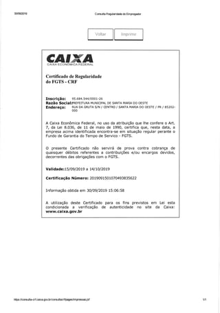 30/09/2019 C onsulta Regularidade do Empregador
Voltar lmprimir
CJIIffiNCÀ IXA FCüNüI.IiT.À F ENERÀL
Certificado de Regularidade
do FGTS - CRF
Inscrição: 9s.684.544/ooo1-26
RAzãO Socia!PNETEITURA MUNICIPAL DE SANTA MARIA DO OESTE
Endereço: RUA DA GRUTA S/N / CENTRO / SANTA MARIA DO OESTE / PR / 85202-
000
A Caixa Econômica Federal, no uso da atribuição que lhe confere o Art.
7, da Lei 8.036, de 11 de maio de 1990, certifica que, nesta data, a
empresa acima identificada encontra-se em situação regular perante o
Fundo de Garantia do Tempo de Servico - FGTS.
O presente Certificado não servirá de prova contra cobrança de
quaisquer débitos referentes a contribuições e/ou encargos devidos,
decorrentes das obrigações com o FGTS.
Validade: 15/Ogl2OL9 a L4l t0l20t9
Certif icação N úmero: 20 1909 1 50 1070493 835622
Informação obtida em 30/0912019 15:06:58
A utilização deste Certificado para os fins previstos em Lei esta
condicionada a verificação de autenticidade no site da Caixa:
www.caixa.gov.br
https ://consulta-crf.caixa. gov.br/consultacrÍipages/i m pressao j sf 111
 