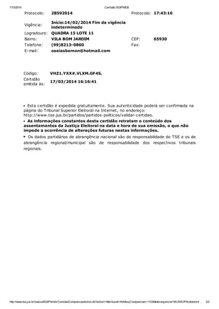 17/3/2014 Certidão SGIPWEB
http://www.tse.jus.br/sadJudSGIP/emitirCertidaoComposicaoAction.do?action=4&tribunal=MA&sqComposicao=11234&abrangencia=MUNICIPAL&domini… 2/2
Protocolo: 28592014 Protocolo: 17:43:16
Vigência:
Início:14/02/2014 Fim da vigência
indeterminado
Logradouro: QUADRA 15 LOTE 11
Bairro: VILA BOM JARDIM CEP: 65930
Telefone: (99)8213-0860 Fax:
E-mail: oseiasbemon@hotmail.com
Código: VHZ1.YXX#.VLXM.GF4S.
Certidão
emitida às:
17/03/2014 16:16:41
Esta certidão é expedida gratuitamente. Sua autenticidade poderá ser confirmada na
página do Tribunal Superior Eleitoral na Internet, no endereço:
http://www.tse.jus.br/partidos/partidos-politicos/validar-certidao.
As informações constantes desta certidão retratam o conteúdo dos
assentamentos da Justiça Eleitoral na data e hora de sua emissão, o que não
impede a ocorrência de alterações futuras nestas informações.
Os dados partidários de abrangência nacional são de responsabilidade do TSE e os de
abrangência regional/municipal são de responsabilidade dos respectivos tribunais
regionais.
 