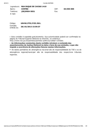 28/10/13

Certidão SGIPWEB

Logradouro: RUA DUQUE DE CAXIAS 1410
Bairro:

CENTRO

CEP:

Telefone:

(00)9904-5831

65.930-000

Fax:

E-mail:

Código:

UM#W.2T5I.JYZE.JIU1.

Certidão
emitida às:

28/10/2013 15:59:37

Esta certidão é expedida gratuitamente. Sua autenticidade poderá ser confirmada na
página do Tribunal Superior Eleitoral na Internet, no endereço:
http://www.tse.jus.br/partidos/partidos-politicos/validar-certidao.
As informações constantes desta certidão retratam o conteúdo dos
assentamentos da Justiça Eleitoral na data e hora de sua emissão, o que não
impede a ocorrência de alterações futuras nestas informações.
Os dados partidários de abrangência nacional são de responsabilidade do TSE e os de
abrangência regional/municipal são de responsabilidade dos

respectivos tribunais

regionais.

www.tse.jus.br/sadJudSGIP/emitirCertidaoComposicaoAction.do?action=4&tribunal=MA&sqComposicao=3250&abrangencia=MUNICIPAL&dominio=83&…

2/2

 
