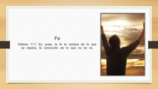 Fe 
Hebreo 11:1 Es, pues, la fe la certeza de lo que se espera, 
la convicción de lo que no se ve. 
 