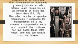 La levadura de los fariseos era 
principalmente de hipocresía. Eran 
fundamentalistas doctrinales y eran 
justos en su vida externa. Jesús mismo 
les dio un certificado en estas dos áreas 
(Matt.23:3, 25). Diezmaban, oranban y 
ayunaban regularmente y guardaban los 
mandamientos de la ley externos y 
comprometida en la obra misional. Hay 
cristianos hoy que hacen todas estas 
cosas, pero que son todavía como los 
fariseos. 
 