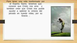 Para tener una vida tranformado por el 
Espiritu Santo, tenemos que conocer que 
Cristo nos ama y tambien creer que Cristo 
nos puede ayudar a optener la victoria del 
pecado en nuesta vidas, por su Gracia . 
 
