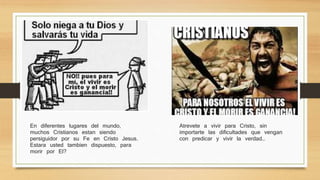 En diferentes lugares del mundo, muchos 
Cristianos estan siendo persiguidor por su Fe 
en Cristo Jesus. Estara usted tambien 
dispuesto, para morir por El? 
Atrevete a vivir para Cristo, sin importarte las 
dificultades que vengan con predicar y vivir la 
verdad… 
 