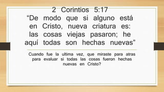 2 Corintios 5:17 
“De modo que si alguno está en 
Cristo, nueva criatura es: las cosas 
viejas pasaron; he aquí todas son 
hechas nuevas” 
Cuando fue la ultima vez, que miraste para atras para 
evaluar si todas las cosas fueron hechas nuevas en 
Cristo? 
 