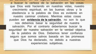 Muchos seguidores de Jesucristo buscan la seguridad de 
salvación en los lugares equivocados. Tendemos a buscar la 
certeza de la salvación en las cosas que Dios está haciendo en 
nuestras vidas, nuestro crecimiento espiritual, en las buenas 
obras y la obediencia a la palabra de Dios es evidente en 
nuestro caminar cristiano. Mientras estas cosas pueden ser 
evidencia de la salvación, no son lo que nos debemos basar 
la seguridad de nuestra salvación. Por el contrario deberíamos 
buscar la seguridad de nuestra salvación en la verdad objetiva 
de la palabra de Dios. Debemos tener confianza seguro que 
somos salvos basada en las promesas que Dios ha declarado, 
no debido a nuestras experiencias subjetivas. 
 