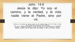 John 14:6 
Jesús le dijo: Yo soy el camino, y la 
verdad, y la vida; nadie viene al 
Padre, sino por mí. 
Muchos no encuentran el camino, porque no les interesa llegar. Pro 4:18 “Mas la senda de los justos es 
como la luz de la aurora, 
Que va en aumento hasta que el día es perfecto.” Por este camino no ay reincidencia (recaer), ni tampoco 
comodidad. Cuando una persona se esta recayendo o se esta poniendo cómodo, tenlo por seguro que esa 
persona no esta en el camino perfecto. 
