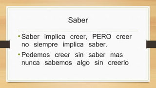 Saber 
• Saber implica creer, PERO creer no 
siempre implica saber. 
• Podemos creer sin saber mas nunca 
sabemos algo sin creerlo 
 