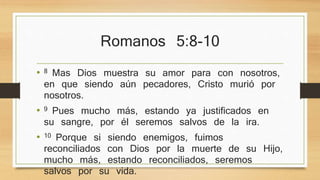 Romanos 5:8-10 
• 8 Mas Dios muestra su amor para con nosotros, en que 
siendo aún pecadores, Cristo murió por nosotros. 
• 9 Pues mucho más, estando ya justificados en su 
sangre, por él seremos salvos de la ira. 
• 10 Porque si siendo enemigos, fuimos reconciliados 
con Dios por la muerte de su Hijo, mucho más, 
estando reconciliados, seremos salvos por su vida. 
 