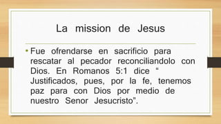 La mission de Jesus 
• Fue ofrendarse en sacrificio para rescatar al 
pecador reconciliandolo con Dios. En 
Romanos 5:1 dice “ Justificados, pues, por la 
fe, tenemos paz para con Dios por medio de 
nuestro Senor Jesucristo”. 
 