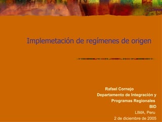 Implemetación de regímenes de origen  Rafael Cornejo  Departamento de Integración y Programas Regionales  BID LIMA, Peru  2 de diciembre de 2005 