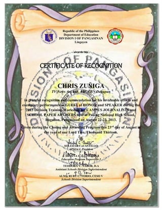 Republic of the Philippines
Department of Education
DIVISION I OF PANGASINAN
Lingayen
awards this
CERTIFICATE OF RECOGNITION
to
CHRIS ZUÑIGA
TV News Anchor, ABS CBN Dagupan
in grateful recognition and commendation for his invaluable efforts and
exemplary performance as GUEST of HONOR and SPEAKER during the
2013 Division Training Workshop for CAMPUS JOURNALISTS and
SCHOOL PAPER ADVISERS held at Polong National High School,
Bugallon, Pangasinan on August 22-23, 2013.
Given during the Closing and Awarding Program this 23rd
day of August in
the year of our Lord Two, Thousand Thirteen.
SOLEDAD C. CASTILLO
APSOA I, President
CARMINA C. GUTIERREZ
Education Program Supervisor I
TEODORA V. NABOR, D.A
Assistant Schools Division Superintendent
ALMA RUBY C. TORIO, CESO V
Schools Division Superintendent
 
