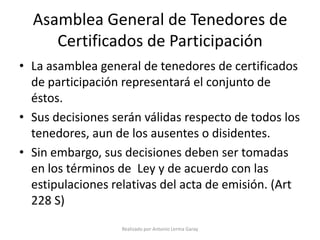 Asamblea General de Tenedores de
     Certificados de Participación
• La asamblea general de tenedores de certificados
  de participación representará el conjunto de
  éstos.
• Sus decisiones serán válidas respecto de todos los
  tenedores, aun de los ausentes o disidentes.
• Sin embargo, sus decisiones deben ser tomadas
  en los términos de Ley y de acuerdo con las
  estipulaciones relativas del acta de emisión. (Art
  228 S)
                   Realizado por Antonio Lerma Garay
 