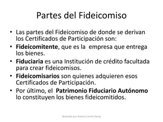 Partes del Fideicomiso
• Las partes del Fideicomiso de donde se derivan
  los Certificados de Participación son:
• Fideicomitente, que es la empresa que entrega
  los bienes.
• Fiduciaria es una Institución de crédito facultada
  para crear fideicomisos.
• Fideicomisarios son quienes adquieren esos
  Certificados de Participación.
• Por último, el Patrimonio Fiduciario Autónomo
  lo constituyen los bienes fideicomitidos.

                   Realizado por Antonio Lerma Garay
 