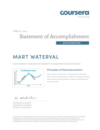 coursera.org
Statement of Accomplishment
WITH DISTINCTION
JUNE 04, 2013
MART WATERVAL
HAS SUCCESSFULLY COMPLETED THE UNIVERSITY OF MELBOURNE'S ONLINE OFFERING OF
Principles of Macroeconomics
This course is an introduction to macroeconomic theory and
policy. Topics include production, inflation, exchange and interest
rates, monetary and fiscal policies, the balance of payments and
economic growth.
PROFESSOR NILSS OLEKALNS,
DEPARTMENT OF ECONOMICS,
UNIVERSITY OF MELBOURNE.
PLEASE NOTE: THIS ONLINE OFFERING DOES NOT REFLECT THE ENTIRE CURRICULUM OFFERED TO STUDENTS ENROLLED AT THE UNIVERSITY
OF MELBOURNE. THIS STATEMENT DOES NOT: AFFIRM THAT THIS STUDENT WAS ENROLLED AS A STUDENT AT THE UNIVERSITY OF
MELBOURNE IN ANY WAY. CONFER A UNIVERSITY OF MELBOURNE MARK, GRADE, CREDIT OR DEGREE. IMPLY VERIFICATION OF ANY ASPECT
OF ASSESSMENT UNDERTAKEN BY THE STUDENT AS PART OF THE ONLINE OFFERING. VERIFY THE IDENTITY OF THE STUDENT.
 