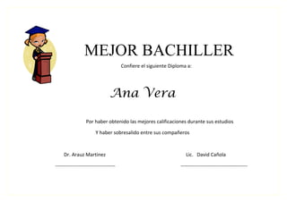 MEJOR BACHILLER
                                       Confiere el siguiente Diploma a:




                                Ana Vera

                  Por haber obtenido las mejores calificaciones durante sus estudios

                        Y haber sobresalido entre sus compañeros



     Dr. Arauz Martinez                                              Lic. David Cañola

------------------------------------                              ----------------------------------------
 