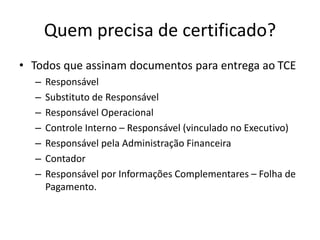 Quem precisa de certificado?
• Todos que assinam documentos para entrega ao TCE
– Responsável
– Substituto de Responsável
– Responsável Operacional
– Controle Interno – Responsável (vinculado no Executivo)
– Responsável pela Administração Financeira
– Contador
– Responsável por Informações Complementares – Folha de
Pagamento.
 