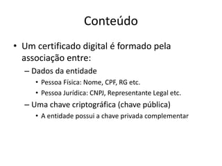 Conteúdo
• Um certificado digital é formado pela
associação entre:
– Dados da entidade
• Pessoa Física: Nome, CPF, RG etc.
• Pessoa Jurídica: CNPJ, Representante Legal etc.
– Uma chave criptográfica (chave pública)
• A entidade possui a chave privada complementar
 