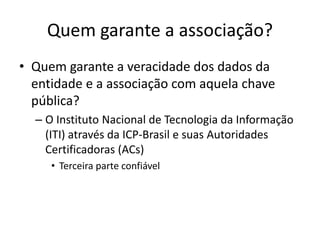 Quem garante a associação?
• Quem garante a veracidade dos dados da
entidade e a associação com aquela chave
pública?
– O Instituto Nacional de Tecnologia da Informação
(ITI) através da ICP-Brasil e suas Autoridades
Certificadoras (ACs)
• Terceira parte confiável
 