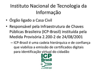 Instituto Nacional de Tecnologia da
Informação
• Órgão ligado a Casa Civil
• Responsável pela Infraestrutura de Chaves
Públicas Brasileira (ICP-Brasil) instituída pela
Medida Provisória 2.200-2 de 24/08/2001
– ICP-Brasil é uma cadeia hierárquica e de confiança
que viabiliza a emissão de certificados digitais
para identificação virtual do cidadão
 