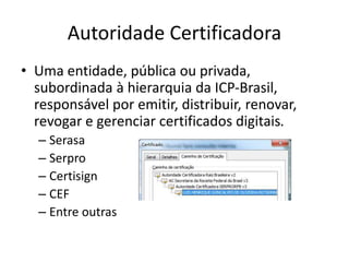 Autoridade Certificadora
• Uma entidade, pública ou privada,
subordinada à hierarquia da ICP-Brasil,
responsável por emitir, distribuir, renovar,
revogar e gerenciar certificados digitais.
– Serasa
– Serpro
– Certisign
– CEF
– Entre outras
 