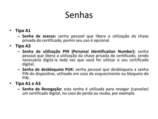Senhas
• Tipo A1
– Senha de acesso: senha pessoal que libera a utilização da chave
privada do certificado, porém seu uso é opcional.
• Tipo A3
– Senha de utilização PIN (Personal Identification Number): senha
pessoal que libera a utilização da chave privada do certificado, sendo
necessário digitá-la toda vez que você for utilizar o seu certificado
digital;
– Senha de desbloqueio PUK: senha pessoal que desbloqueia a senha
PIN do dispositivo, utilizado em caso de esquecimento ou bloqueio do
PIN.
• Tipo A1 e A3
– Senha de Revogação: esta senha é utilizada para revogar (cancelar)
um certificado digital, no caso de perda ou roubo, por exemplo.
 