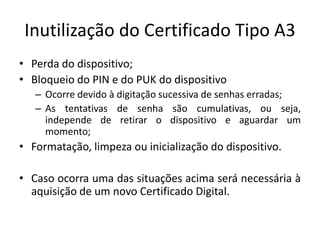 Inutilização do Certificado Tipo A3
• Perda do dispositivo;
• Bloqueio do PIN e do PUK do dispositivo
– Ocorre devido à digitação sucessiva de senhas erradas;
– As tentativas de senha são cumulativas, ou seja,
independe de retirar o dispositivo e aguardar um
momento;
• Formatação, limpeza ou inicialização do dispositivo.
• Caso ocorra uma das situações acima será necessária à
aquisição de um novo Certificado Digital.
 