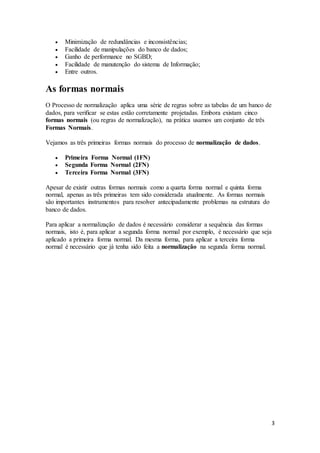 3 
 Minimização de redundâncias e inconsistências; 
 Facilidade de manipulações do banco de dados; 
 Ganho de performance no SGBD; 
 Facilidade de manutenção do sistema de Informação; 
 Entre outros. 
As formas normais 
O Processo de normalização aplica uma série de regras sobre as tabelas de um banco de 
dados, para verificar se estas estão corretamente projetadas. Embora existam cinco 
formas normais (ou regras de normalização), na prática usamos um conjunto de três 
Formas Normais. 
Vejamos as três primeiras formas normais do processo de normalização de dados. 
 Primeira Forma Normal (1FN) 
 Segunda Forma Normal (2FN) 
 Terceira Forma Normal (3FN) 
Apesar de existir outras formas normais como a quarta forma normal e quinta forma 
normal, apenas as três primeiras tem sido considerada atualmente. As formas normais 
são importantes instrumentos para resolver antecipadamente problemas na estrutura do 
banco de dados. 
Para aplicar a normalização de dados é necessário considerar a sequência das formas 
normais, isto é, para aplicar a segunda forma normal por exemplo, é necessário que seja 
aplicado a primeira forma normal. Da mesma forma, para aplicar a terceira forma 
normal é necessário que já tenha sido feita a normalização na segunda forma normal. 
 