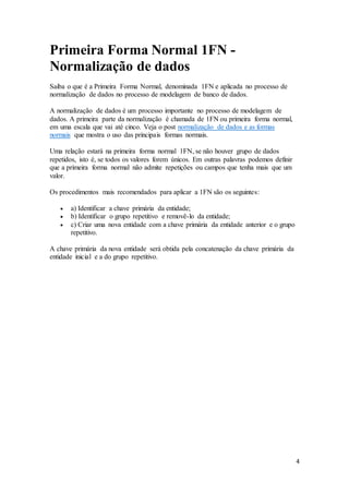 4 
Primeira Forma Normal 1FN - 
Normalização de dados 
Saiba o que é a Primeira Forma Normal, denominada 1FN e aplicada no processo de 
normalização de dados no processo de modelagem de banco de dados. 
A normalização de dados é um processo importante no processo de modelagem de 
dados. A primeira parte da normalização é chamada de 1FN ou primeira forma normal, 
em uma escala que vai até cinco. Veja o post normalização de dados e as formas 
normais que mostra o uso das principais formas normais. 
Uma relação estará na primeira forma normal 1FN, se não houver grupo de dados 
repetidos, isto é, se todos os valores forem únicos. Em outras palavras podemos definir 
que a primeira forma normal não admite repetições ou campos que tenha mais que um 
valor. 
Os procedimentos mais recomendados para aplicar a 1FN são os seguintes: 
 a) Identificar a chave primária da entidade; 
 b) Identificar o grupo repetitivo e removê-lo da entidade; 
 c) Criar uma nova entidade com a chave primária da entidade anterior e o grupo 
repetitivo. 
A chave primária da nova entidade será obtida pela concatenação da chave primária da 
entidade inicial e a do grupo repetitivo. 
 