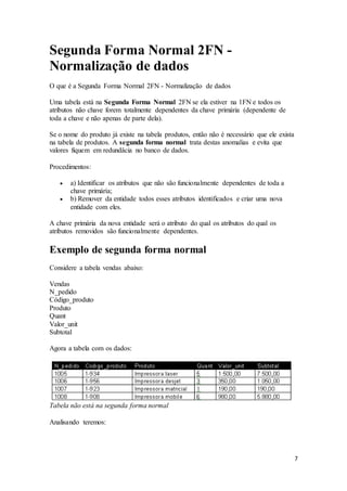7 
Segunda Forma Normal 2FN - 
Normalização de dados 
O que é a Segunda Forma Normal 2FN - Normalização de dados 
Uma tabela está na Segunda Forma Normal 2FN se ela estiver na 1FN e todos os 
atributos não chave forem totalmente dependentes da chave primária (dependente de 
toda a chave e não apenas de parte dela). 
Se o nome do produto já existe na tabela produtos, então não é necessário que ele exista 
na tabela de produtos. A segunda forma normal trata destas anomalias e evita que 
valores fiquem em redundâcia no banco de dados. 
Procedimentos: 
 a) Identificar os atributos que não são funcionalmente dependentes de toda a 
chave primária; 
 b) Remover da entidade todos esses atributos identificados e criar uma nova 
entidade com eles. 
A chave primária da nova entidade será o atributo do qual os atributos do qual os 
atributos removidos são funcionalmente dependentes. 
Exemplo de segunda forma normal 
Considere a tabela vendas abaixo: 
Vendas 
N_pedido 
Código_produto 
Produto 
Quant 
Valor_unit 
Subtotal 
Agora a tabela com os dados: 
Tabela não está na segunda forma normal 
Analisando teremos: 
 