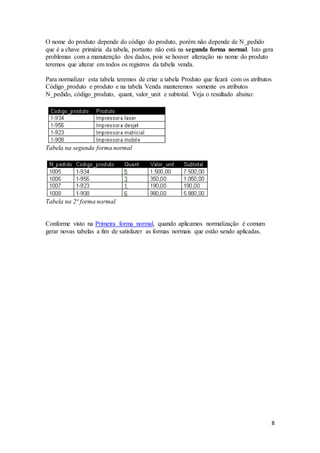 O nome do produto depende do código do produto, porém não depende de N_pedido 
que é a chave primária da tabela, portanto não está na segunda forma normal. Isto gera 
problemas com a manutenção dos dados, pois se houver alteração no nome do produto 
teremos que alterar em todos os registros da tabela venda. 
8 
Para normalizar esta tabela teremos de criar a tabela Produto que ficará com os atributos 
Código_produto e produto e na tabela Venda manteremos somente os atributos 
N_pedido, código_produto, quant, valor_unit e subtotal. Veja o resultado abaixo: 
Tabela na segunda forma normal 
Tabela na 2ª forma normal 
Conforme visto na Primeira forma normal, quando aplicamos normalização é comum 
gerar novas tabelas a fim de satisfazer as formas normais que estão sendo aplicadas. 
 