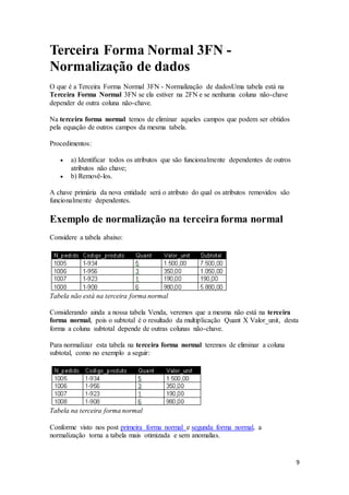 9 
Terceira Forma Normal 3FN - 
Normalização de dados 
O que é a Terceira Forma Normal 3FN - Normalização de dadosUma tabela está na 
Terceira Forma Normal 3FN se ela estiver na 2FN e se nenhuma coluna não-chave 
depender de outra coluna não-chave. 
Na terceira forma normal temos de eliminar aqueles campos que podem ser obtidos 
pela equação de outros campos da mesma tabela. 
Procedimentos: 
 a) Identificar todos os atributos que são funcionalmente dependentes de outros 
atributos não chave; 
 b) Removê-los. 
A chave primária da nova entidade será o atributo do qual os atributos removidos são 
funcionalmente dependentes. 
Exemplo de normalização na terceira forma normal 
Considere a tabela abaixo: 
Tabela não está na terceira forma normal 
Considerando ainda a nossa tabela Venda, veremos que a mesma não está na terceira 
forma normal, pois o subtotal é o resultado da multiplicação Quant X Valor_unit, desta 
forma a coluna subtotal depende de outras colunas não-chave. 
Para normalizar esta tabela na terceira forma normal teremos de eliminar a coluna 
subtotal, como no exemplo a seguir: 
Tabela na terceira forma normal 
Conforme visto nos post primeira forma normal e segunda forma normal, a 
normalização torna a tabela mais otimizada e sem anomalias. 
 