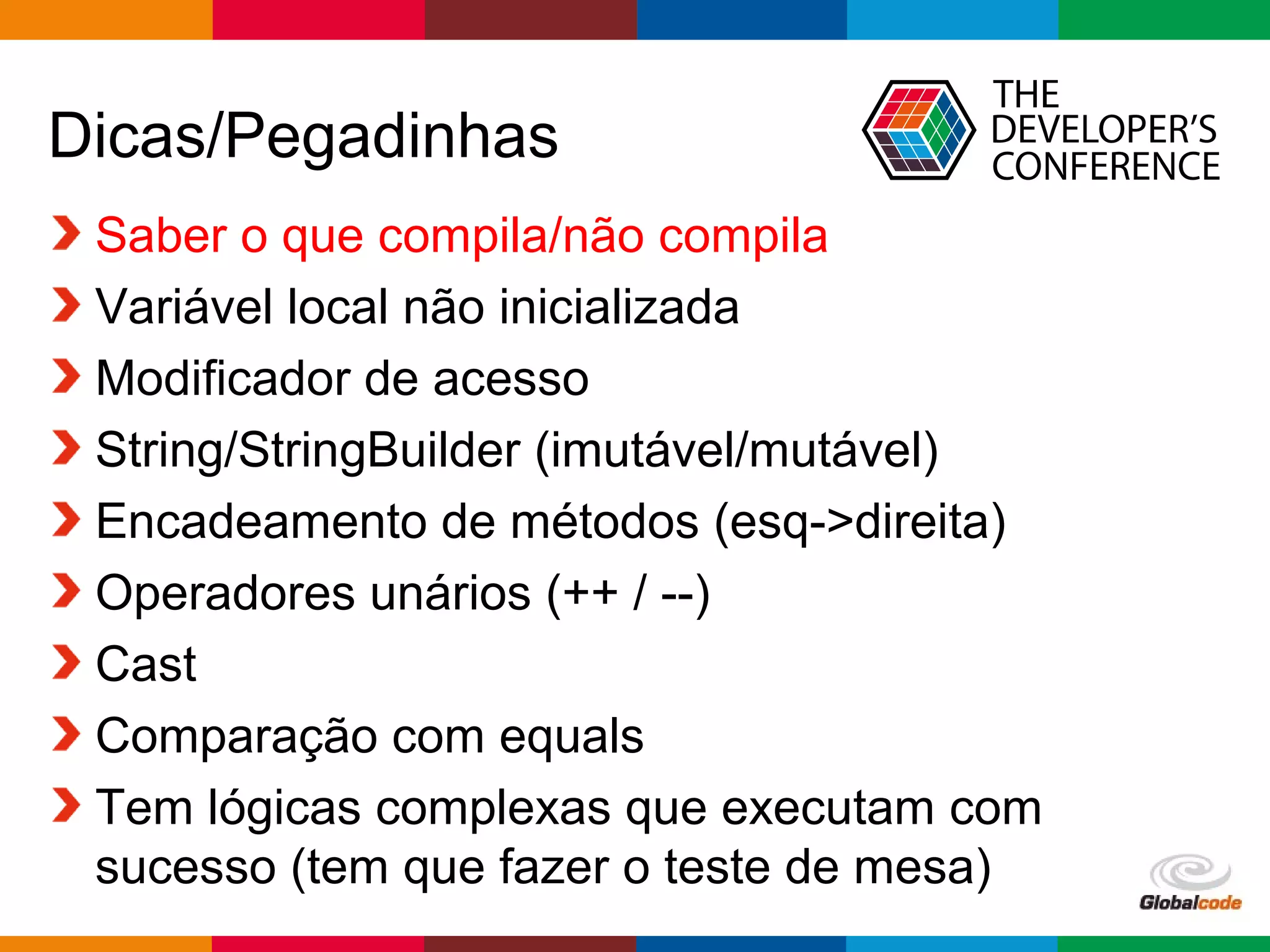 Globalcode – Open4education
Dicas/Pegadinhas
Saber o que compila/não compila
Variável local não inicializada
Modificador de acesso
String/StringBuilder (imutável/mutável)
Encadeamento de métodos (esq->direita)
Operadores unários (++ / --)
Cast
Comparação com equals
Tem lógicas complexas que executam com
sucesso (tem que fazer o teste de mesa)
 