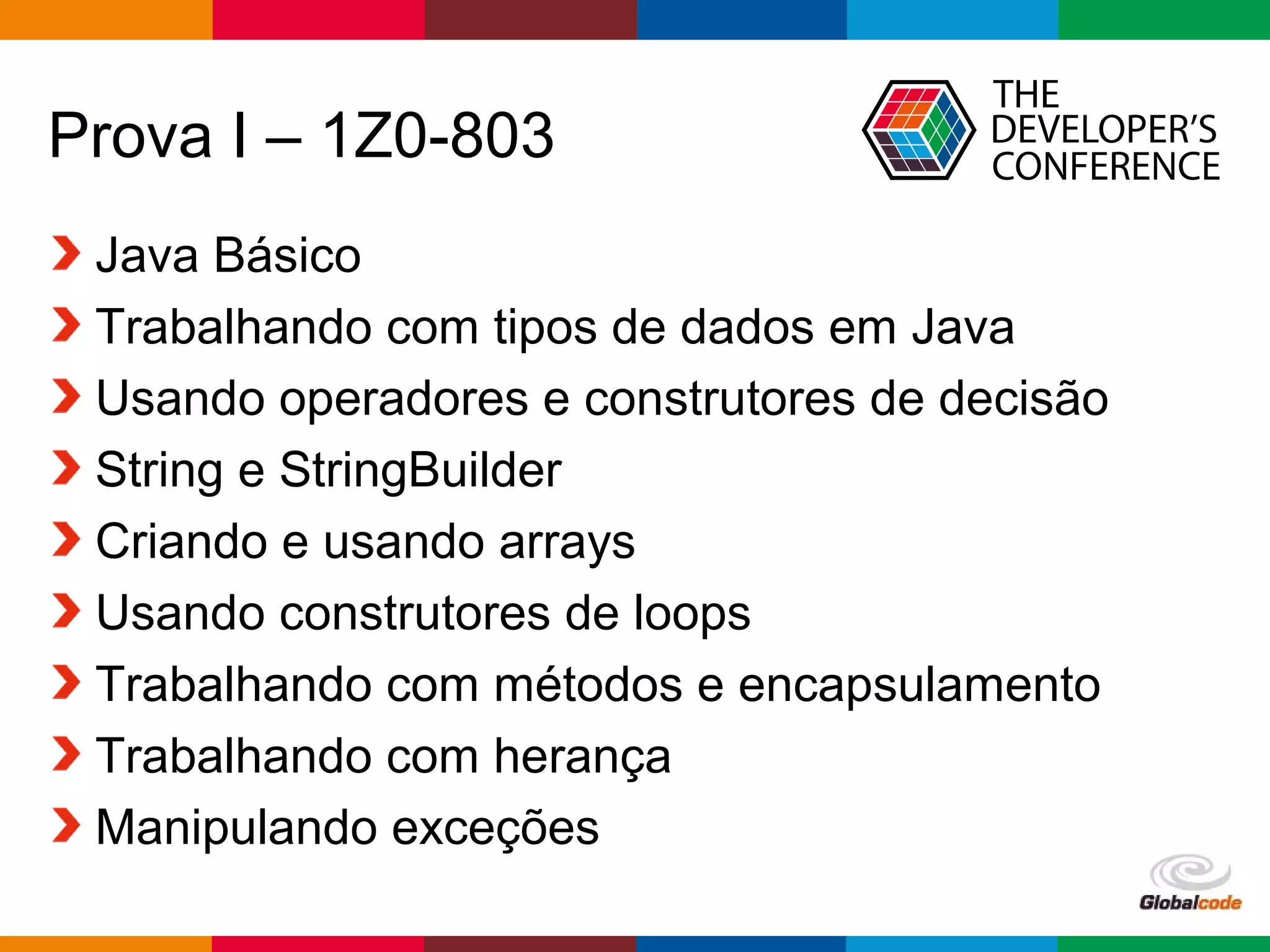 Globalcode – Open4education
Prova I – 1Z0-803
Java Básico
Trabalhando com tipos de dados em Java
Usando operadores e construtores de decisão
String e StringBuilder
Criando e usando arrays
Usando construtores de loops
Trabalhando com métodos e encapsulamento
Trabalhando com herança
Manipulando exceções
 