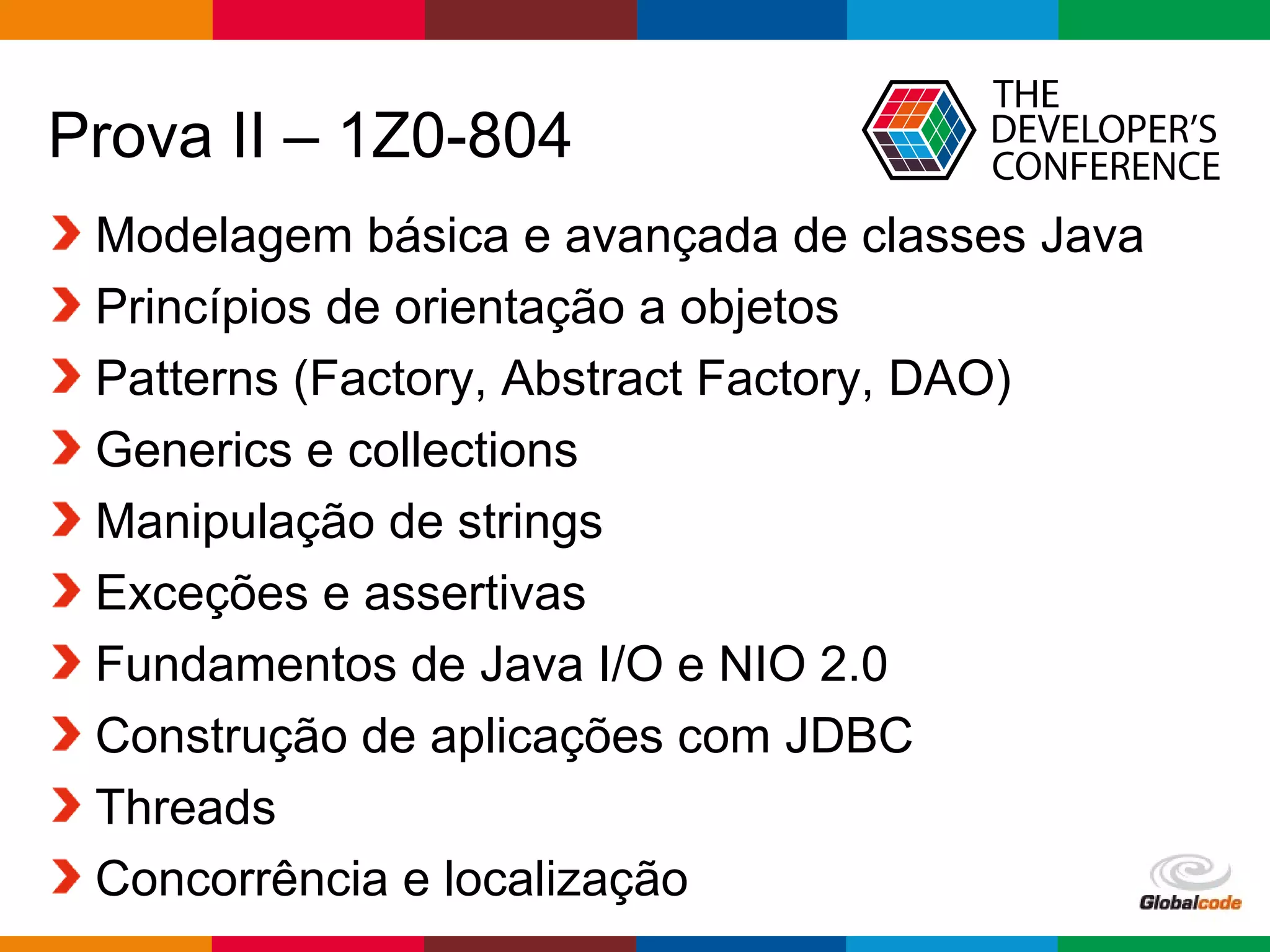 Globalcode – Open4education
Prova II – 1Z0-804
Modelagem básica e avançada de classes Java
Princípios de orientação a objetos
Patterns (Factory, Abstract Factory, DAO)
Generics e collections
Manipulação de strings
Exceções e assertivas
Fundamentos de Java I/O e NIO 2.0
Construção de aplicações com JDBC
Threads
Concorrência e localização
 