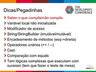 Globalcode – Open4education
Dicas/Pegadinhas
Saber o que compila/não compila
Variável local não inicializada
Modificador de acesso
String/StringBuilder (imutável/mutável)
Encadeamento de métodos (esq->direita)
Operadores unários (++ / --)
Cast
Comparação com equals
Tem lógicas complexas que executam com
sucesso (tem que fazer o teste de mesa)
 