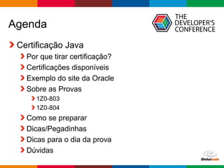 Globalcode – Open4education
Agenda
Certificação Java
Por que tirar certificação?
Certificações disponíveis
Exemplo do site da Oracle
Sobre as Provas
1Z0-803
1Z0-804
Como se preparar
Dicas/Pegadinhas
Dicas para o dia da prova
Dúvidas
 
