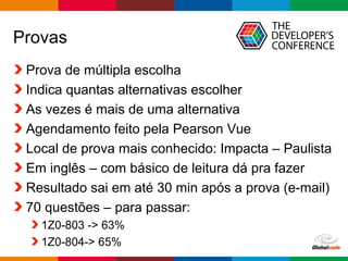 Globalcode – Open4education
Provas
Prova de múltipla escolha
Indica quantas alternativas escolher
As vezes é mais de uma alternativa
Agendamento feito pela Pearson Vue
Local de prova mais conhecido: Impacta – Paulista
Em inglês – com básico de leitura dá pra fazer
Resultado sai em até 30 min após a prova (e-mail)
70 questões – para passar:
1Z0-803 -> 63%
1Z0-804-> 65%
 