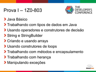 Globalcode – Open4education
Prova I – 1Z0-803
Java Básico
Trabalhando com tipos de dados em Java
Usando operadores e construtores de decisão
String e StringBuilder
Criando e usando arrays
Usando construtores de loops
Trabalhando com métodos e encapsulamento
Trabalhando com herança
Manipulando exceções
 