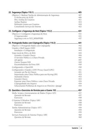 Sumário ) xi
22.	Segurança (Tópico 110.1) ........................................................................................405
Objetivo 1: Realizar Tarefas de Administração de Segurança	 407
	 O (In)Security do SUID 	 406
	 IDs e Senhas de Usuários 	 411
	 Senhas Shadow 	 414
	 Definindo Limites aos Usuários 	 418
	 Consultando Serviços do Sistema 	 422
23.	Configurar a Segurança do Host (Tópico 110.2) ....................................................431
Objetivo 2: Configurar a Segurança do Host	 431
	 O Superservidor 	 431
	 Segurança com os TCP_WRAPPERS 	 437
24.	Protegendo Dados com Criptografia (Tópico 110.3) ............................................441
Objetivo 3: Protegendo Dados com Criptografia 	 442
Usando o Shell Seguro (SSH) 	 442
	 Instalação e Configuração 	 443
Visão Geral do DSA e do RSA 	 444
	 Gerando e Usando Chaves 	 444
	 O Servidor Público e a Chave Privada 	 447
	ssh-agente	 447
	 Outros Truques SSH 	 449
	 Encaminhamento da Porta SSH	 450
Configurando o OpenSSH 	 450
Configurando e Usando o GNU Privacy Guard (GPG) 	 451
	 Gerando um Par de Chaves 	 451
	 Importando uma Chave Pública para um Keyring GPG 	 453
	 Assinando Chaves 	 453
	 Listando Chaves 	 453
	 Exportar uma Chave Pública e uma Chave Privada 	 454
	 Criptografando um Arquivo 	 454
	 Solucionando Problemas de Arquivos no Diretório ~/gnupg/ 	 454
25.	Questões e Exercícios de Revisão para o Exame 102............................................457
Shells, Scripts e Gerenciamento de Dados (Tópico 105)	 457
	 Questões de Revisão 	 457
	 Exercícios 	 458
O Sistema X Window (Tópico 106) 	 458
	 Questões de Revisão 	 458
	 Exercícios 	 458
Tarefas Administrativas (Tópico 107)	 459
	 Questões de Revisão 	 459
	 Exercícios 	 459
Serviços Essenciais do Sistema (Tópico 108) 	 460
	 Questões de Revisão 	 460
00.indd 11 02/05/2012 14:35:33
 