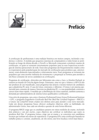 xiii
A certificação de profissionais é uma tradição histórica em muitos campos, incluindo a me-
dicina e o direito. À medida que pequenos sistemas de computadores e redes foram se proli-
ferando ao longo da última década, a Novell e a Microsoft começaram a produzir exames de
certificação, os quais se tornaram extremamente populares para as suas respectivas tecnolo-
gias de sistema operacional e de rede. Esses dois programas são frequentemente citados como
os responsáveis pela popularização do mercado de certificações para produtos que, anterior-
mente, eram altamente especializados e relativamente raros. Esses programas se tornaram tão
populares que uma enorme indústria de treinamento e preparação se formou para atender a
um fluxo constante de novos candidatos às certificações.
Programas de certificação, oferecidos por fabricantes tais como a Sun e a Hewlett-Packard, já
existem no mundo do Unix há algum tempo. Entretanto, uma vez que o Solaris e o HP-UX não
são produtos de uso massificado, esses programas não atraem o mesmo número de candidatos
que a plataforma PC atrai. O caso do Linux, entretanto, é diferente. O Linux é um sistema ope-
racional para consumo de massa e funciona na plataforma PC, e a sua popularidade continua a
crescer num ritmo rápido. À medida que a distribuição do Linux aumenta, também aumenta a
demanda por administradores de sistema Linux qualificados e certificados.
Uma série de programas, tais como o Instituto Profissional Linux (Linux Professional Institute
– LPI), o programa Engenheiro Certificado Red Hat (Red Hat Certified Engineer – RHCE) e
o Linux+ da CompTIA foram criados nos últimos anos para atender a esse novo mercado.
Cada um desses programas busca oferecer avaliações objetivas sobre as habilidades do
administrador Linux, mas cada um aborda a questão de uma forma diferente.
O programa RHCE exige que os candidatos passem em vários módulos de exame, incluindo
dois práticos e um por escrito, cujos objetivos são certificar os indivíduos que usem os
produtos Red Hat. O programa Linux+ exige um só exame e se concentra nos candidatos
novatos que tenham seis meses de experiência. O programa LPI é uma certificação baseada no
trabalho prático e consiste, atualmente, de três níveis; este livro focaliza o nível mais básico.
OsExamesLPI
Prefácio
00.indd 13 02/05/2012 14:35:33
 