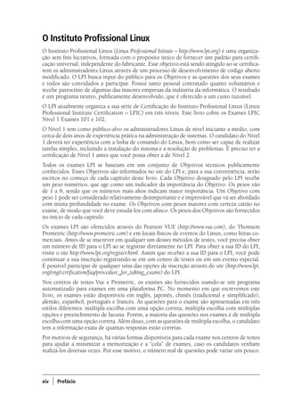 xiv ) Prefácio
O Instituto Profissional Linux
O Instituto Profissional Linux (Linux Professional Istitute – http://www.lpi.org) é uma organiza-
ção sem fins lucrativos, formada com o propósito único de fornecer um padrão para certifi-
cação universal, independente do fabricante. Esse objetivo está sendo atingido ao se certifica-
rem os administradores Linux através de um processo de desenvolvimento de código aberto
modificado. O LPI busca input do público para os Objetivos e as questões dos seus exames
e todos são convidados a participar. Possui tanto pessoal contratado quanto voluntários e
recebe patrocínio de algumas das maiores empresas da indústria da informática. O resultado
é um programa neutro, publicamente desenvolvido, que é oferecido a um custo razoável.
O LPI atualmente organiza a sua série de Certificação do Instituto Profissional Linux (Linux
Professional Institute Certification – LPIC) em três níveis. Este livro cobre os Exames LPIC
Nível 1 Exames 101 e 102,
O Nível 1 tem como público-alvo os administradores Linux de nível iniciante a médio, com
cerca de dois anos de experiência prática na administração de sistemas. O candidato do Nível
1 deverá ter experiência com a linha de comando do Linux, bem como ser capaz de realizar
tarefas simples, incluindo a instalação do sistema e a resolução de problemas. É preciso ter a
certificação de Nível 1 antes que você possa obter a de Nível 2.
Todos os exames LPI se baseiam em um conjunto de Objetivos técnicos publicamente
conhecidos. Esses Objetivos são informados no site do LPI e, para a sua conveniência, serão
escritos no começo de cada capítulo deste livro. Cada Objetivo designado pelo LPI recebe
um peso numérico, que age como um indicador da importância do Objetivo. Os pesos vão
de 1 a 8, sendo que os números mais altos indicam maior importância. Um Objetivo com
peso 1 pode ser considerado relativamente desimportante e é improvável que vá ser abordado
com muita profundidade no exame. Os Objetivos com pesos maiores com certeza cairão no
exame, de modo que você deve estudá-los com afinco. Os pesos dos Objetivos são fornecidos
no início de cada capítulo.
Os exames LPI são oferecidos através do Pearson VUE (http://www.vue.com), do Thomson
Prometric (http://www.prometric.com) e em locais físicos de eventos do Linux, como feiras co-
merciais. Antes de se inscrever em qualquer um desses métodos de testes, você precisa obter
um número de ID para o LPI ao se registrar diretamente no LPI. Para obter a sua ID do LPI,
visite o site http://www.lpi.org/register.html. Assim que receber a sua ID para o LPI, você pode
continuar a sua inscrição registrando-se em um centro de testes ou em um evento especial.
É possível participar de qualquer uma das opções de inscrição através do site (http://www.lpi.
org/eng/certification/faq/procedure_for_taking_exams) do LPI.
Nos centros de testes Vue e Prometric, os exames são fornecidos usando-se um programa
automatizado para exames em uma plataforma PC. No momento em que escrevemos este
livro, os exames estão disponíveis em inglês, japonês, chinês (tradicional e simplificado),
alemão, espanhol, português e francês. As questões para o exame são apresentadas em três
estilos diferentes: múltipla escolha com uma opção correta, múltipla escolha com múltiplas
opções e preenchimento de lacuna. Porém, a maioria das questões nos exames é de múltipla
escolha com uma opção correta. Além disso, com as questões de múltipla escolha, o candidato
tem a informação exata de quantas respostas estão corretas.
Por motivos de segurança, há várias formas disponíveis para cada exame nos centros de testes
para ajudar a minimizar a memorização e a “cola” de exames, caso os candidatos venham
realizá-los diversas vezes. Por esse motivo, o número real de questões pode variar um pouco.
00.indd 14 02/05/2012 14:35:33
 