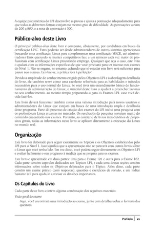 Prefácio ) xv
A equipe psicométrica do LPI desenvolve as provas e ajusta a pontuação adequadamente para
que todas as diferentes formas estejam no mesmo grau de dificuldade. As pontuações variam
de 200 a 800, e a nota de aprovação é 500.
Público-alvo deste Livro
O principal público-alvo deste livro é composto, obviamente, por candidatos em busca da
certificação LPIC. Estes poderão ser desde administradores de outros sistemas operacionais
buscando uma certificação Linux para complementar uma certificação MSCE, até adminis-
tradores Unix querendo se manter competitivos face a um número cada vez maior de pro-
fissionais com certificação Linux procurando emprego. Qualquer que seja o caso, este livro
o ajudará com as informações específicas de que você precisará para ter sucesso nos exames
do Nível 1. Não se engane, no entanto, achando que só estudar este livro será suficiente para
passar nos exames. Lembre-se, a prática leva à perfeição!
Devido à amplitude do conhecimento exigido pelos Objetivos LPI e à abordagem detalhada
do livro, ele também serve como uma excelente referência para as habilidades e métodos
necessários para o uso normal do Linux. Se você tiver um entendimento básico do funcio-
namento da administração do Linux, o material deste livro o ajudará a preencher lacunas
no seu conhecimento, ao mesmo tempo preparando-o para os Exames LPI, caso você de-
cida fazê-los.
Este livro deverá funcionar também como uma valiosa introdução para novos usuários e
administradores do Linux que estejam em busca de uma introdução ampla e detalhada
deste programa. Parte do processo de criação dos exames do LPI inclui uma pesquisa com
os profissionais Linux atuantes no mercado. Os resultados da pesquisa norteiam muito do
conteúdo encontrado nos exames. Portanto, ao contrário de livros introdutórios de propó-
sitos gerais, todas as informações neste livro se aplicam diretamente à execução do Linux
no mundo real.
Organização
Este livro foi elaborado para seguir exatamente os Tópicos e os Objetivos estabelecidos pelo
LPI para o Nível 1. Isso significa que a apresentação não se parecerá com outros livros sobre
o Linux que você tenha lido. Em vez disso, você poderá seguir diretamente os Objetivos LPI
e avaliar facilmente o seu progresso à medida que se prepara para os exames.
Este livro é apresentado em duas partes: uma para o Exame 101 e outra para o Exame 102.
Cada parte contém capítulos dedicados aos Tópicos LPI, e cada uma dessas seções contém
informações sobre todos os Objetivos delineados para o Tópico. Além disso, cada parte
contém um exame prático (com respostas), questões e exercícios de revisão, e um índice
bastante útil para ajudá-lo a revisar os detalhes importantes.
Os Capítulos do Livro
Cada parte deste livro contém alguma combinação dos seguintes materiais:
Visão geral do exame
	 Aqui, você encontrará uma introdução ao exame, junto com detalhes sobre o formato das
questões.
00.indd 15 02/05/2012 14:35:33
 