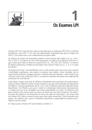 1
O Exame LPI 101 é um dos dois exames requeridos para a certificação LPIC Nível 1 (referido
oficialmente como LPIC 1). No total, são especificadas 10 grandes áreas para os Tópicos do
Nível 1; este exame testa o seu conhecimento em quatro delas.
Os Tópicos do exame são numerados usando-se uma notação tópico.objetivo (p. ex., 101.1,
101.2, 102.1). Os tópicos da série 100 representam os tópicos da certificação LPI Nível 1,
que é único para todos os níveis de exames LPI (p. ex., 101, 102, 201, 202 etc.). O número
do objetivo representa os Objetivos associados com a área do Tópico (p. ex., 1, 2, 3, 4 e assim
por diante).
Os Tópicos do Nível 1 são distribuídos entre os dois exames para criar testes com extensão
e dificuldade semelhantes, sem repetir os assuntos entre ambos. Como resultado, não se
exige nem há nenhuma vantagem em fazer o primeiro antes do segundo, o único alerta é que
você não recebe uma certificação LPIC 2 ou superior enquanto não passar nas exigências da
certificação de nível inferior.
Cada Tópico contém uma série de Objetivos abordando áreas específicas de conhecimento.
Cada um desses Objetivos recebe um peso numérico, que age como indicador da importância
do Objetivo. Os pesos geralmente vão de 1 a 8, com os números mais altos indicando maior
importância. Um Objetivo com peso 1 pode ser considerado relativamente desimportante
e é improvável que vá ser abordado com muita profundidade no exame. Os Objetivos com
pesos maiores com certeza cairão no exame, de modo que você deve estudá-los com afinco.
Os pesos dos Objetivos são fornecidos no início da seção de cada Tópico. Na versão atual
dos exames LPI, todos os totais de pesos para cada exame somam 60. Com 60 questões por
exame, isso significa que o peso é exatamente equivalente à quantidade de questões que o
Objetivo terá no exame.
Os Tópicos para o Exame 101 estão listados na Tabela 1-1.
1Os Exames LPI
Book.indb 1 18/04/2012 15:01:08
 